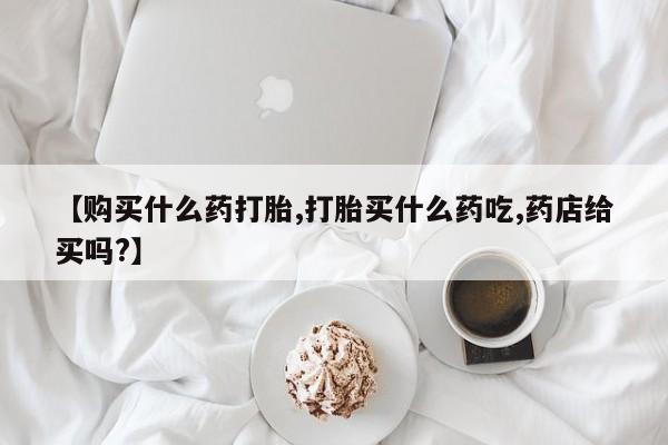 打胎药正品微信联系方式【购买什么药打胎,打胎买什么药吃,药店给买吗?】