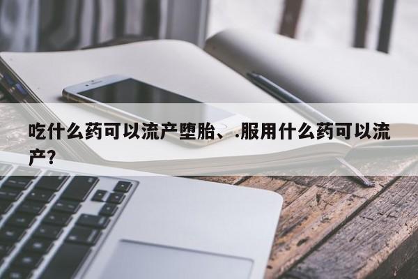 打胎药正品微信联系方式吃什么药可以流产堕胎、.服用什么药可以流产？