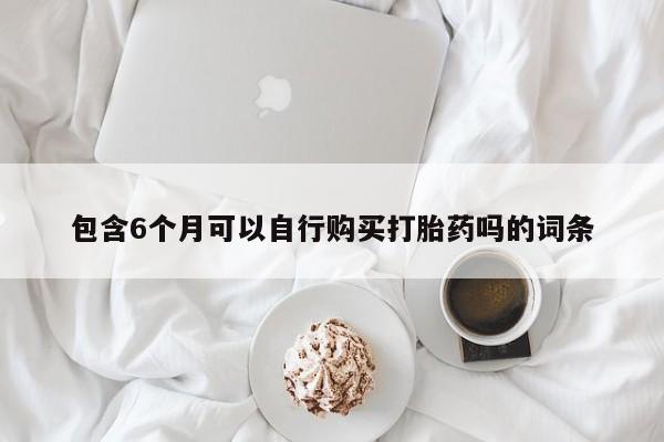 打胎药正品微信联系方式包含6个月可以自行购买打胎药吗的词条