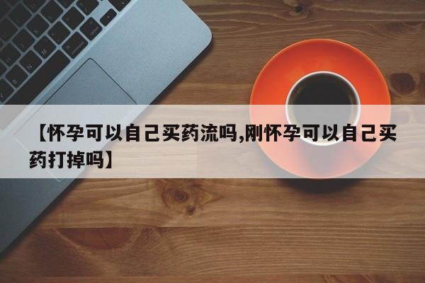 打胎药正品微信联系方式【怀孕可以自己买药流吗,刚怀孕可以自己买药打掉吗】
