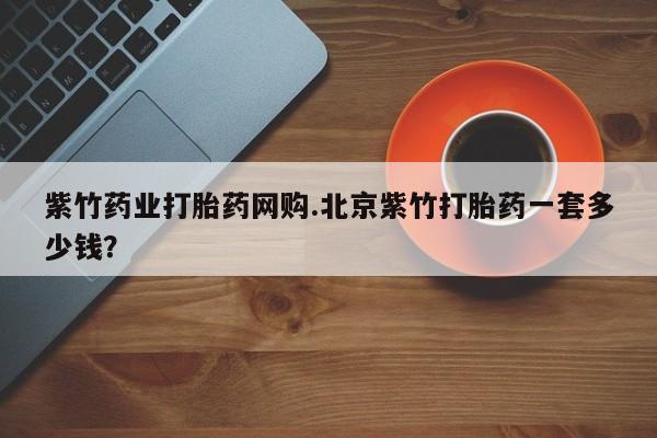 打胎药正品微信联系方式紫竹药业打胎药网购.北京紫竹打胎药一套多少钱？